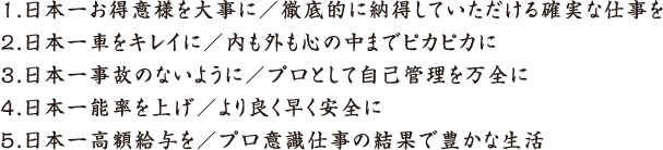 1. 日本一お得意様を大事に／徹底的に納得していただける確実な仕事を 2. 日本一車をキレイに／内も外も心の中までピカピカに 3. 日本一事故のないように／プロとして自己管理を万全に 4. 日本一能率を上げ／より良く早く安全に 5. 日本一高額給与を／プロ意識仕事の結果で豊かな生活